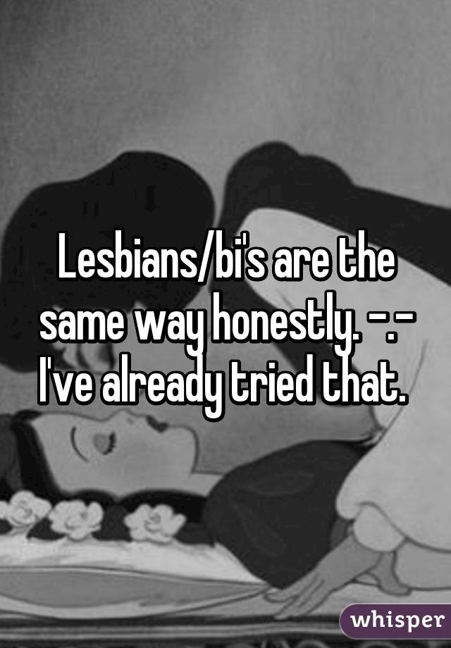 Lesbians/bi's are the same way honestly. -.- I've already tried that. 