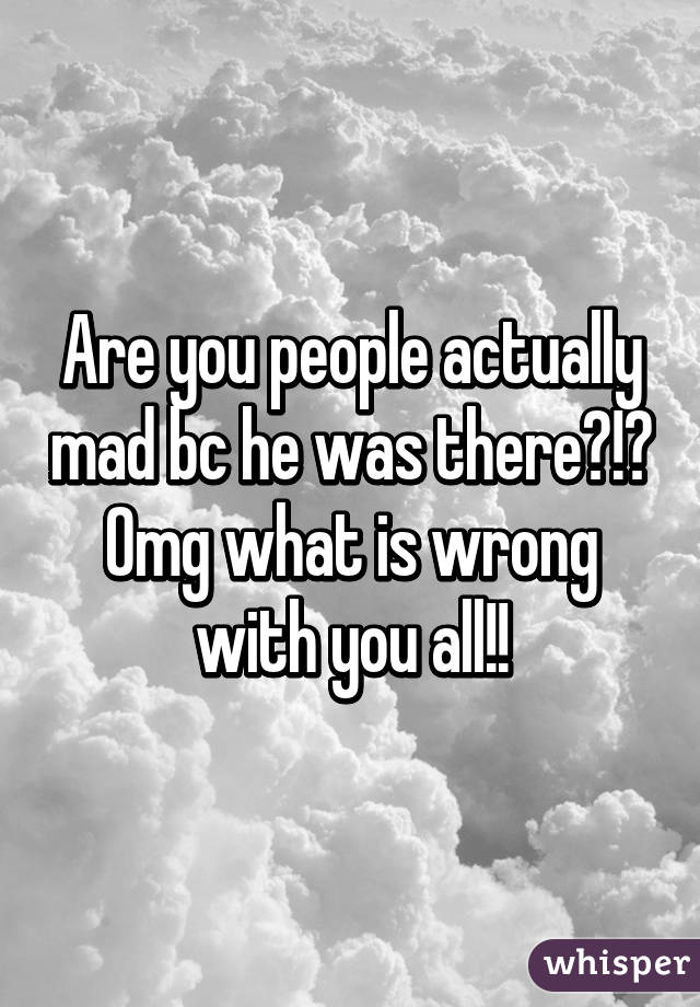 Are you people actually mad bc he was there?!? Omg what is wrong with you all!!