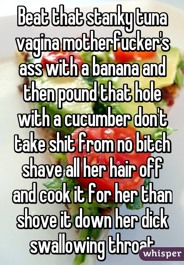 Beat that stanky tuna vagina motherfucker's ass with a banana and then pound that hole with a cucumber don't take shit from no bitch shave all her hair off and cook it for her than shove it down her dick swallowing throat