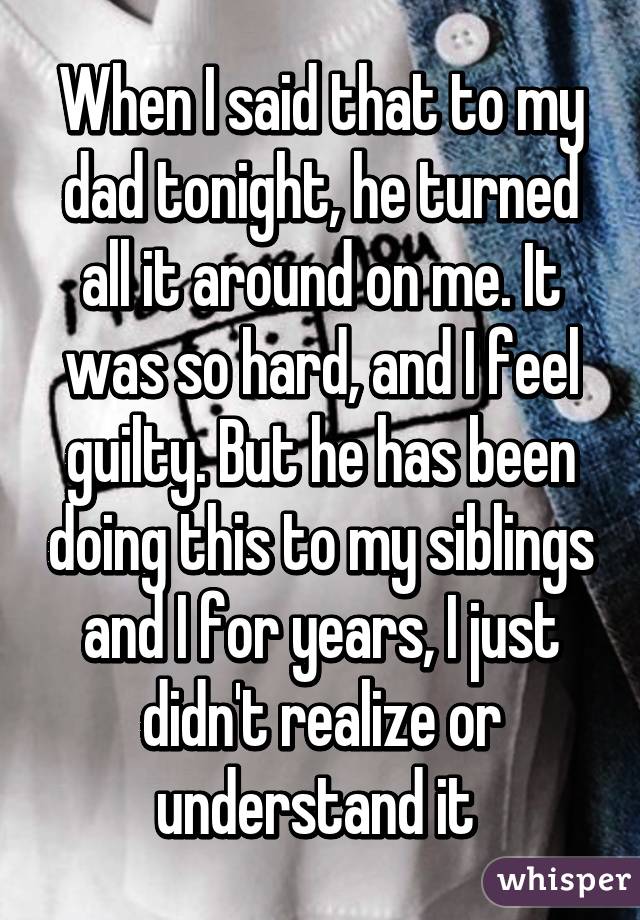 When I said that to my dad tonight, he turned all it around on me. It was so hard, and I feel guilty. But he has been doing this to my siblings and I for years, I just didn't realize or understand it 