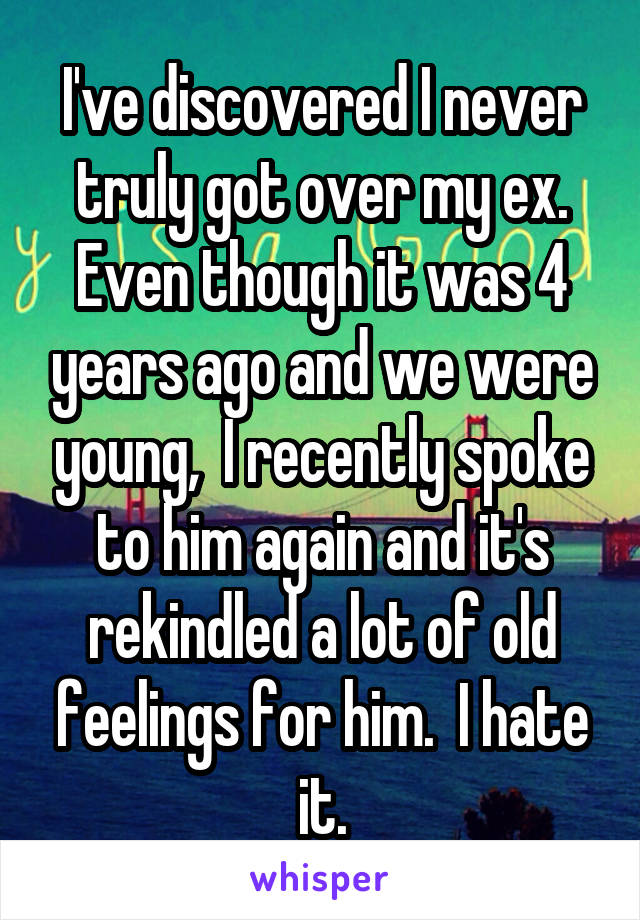 I've discovered I never truly got over my ex. Even though it was 4 years ago and we were young,  I recently spoke to him again and it's rekindled a lot of old feelings for him.  I hate it.