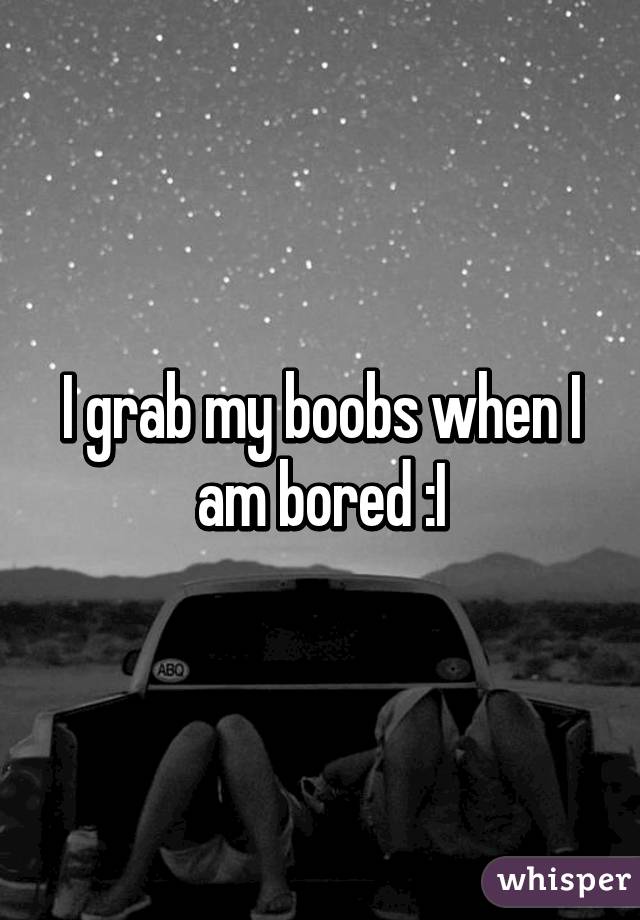 I grab my boobs when I am bored :I