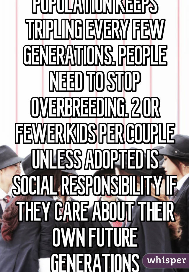 POPULATION KEEPS TRIPLING EVERY FEW GENERATIONS. PEOPLE NEED TO STOP OVERBREEDING. 2 OR FEWER KIDS PER COUPLE UNLESS ADOPTED IS SOCIAL RESPONSIBILITY IF THEY CARE ABOUT THEIR OWN FUTURE GENERATIONS