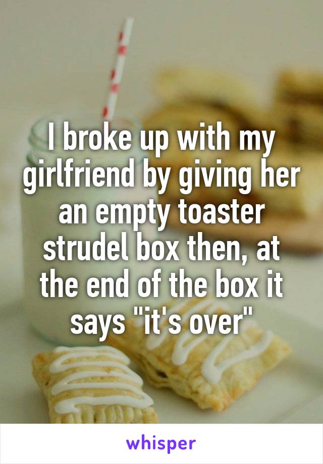 I broke up with my girlfriend by giving her an empty toaster strudel box then, at the end of the box it says "it's over"