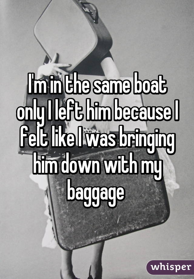 I'm in the same boat only I left him because I felt like I was bringing him down with my baggage 