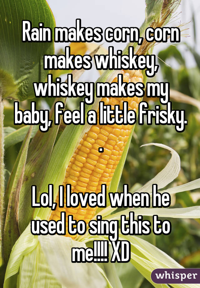 Rain makes corn, corn makes whiskey, whiskey makes my baby, feel a little frisky. .

Lol, I loved when he used to sing this to me!!!! XD