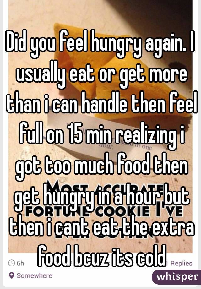 Did you feel hungry again. I usually eat or get more than i can handle then feel full on 15 min realizing i got too much food then get hungry in a hour but then i cant eat the extra food bcuz its cold