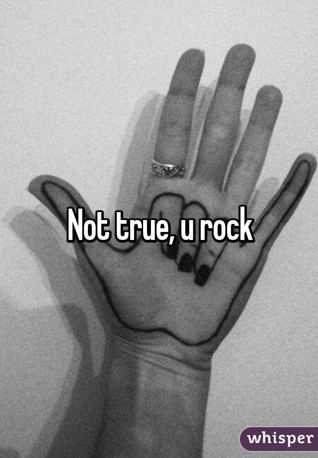 Not true, u rock