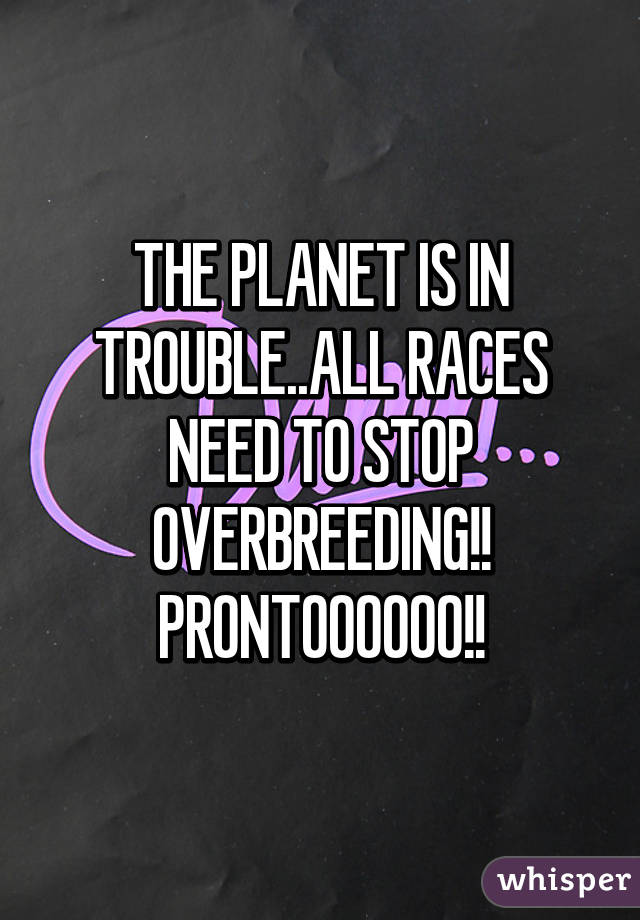 THE PLANET IS IN TROUBLE..ALL RACES NEED TO STOP OVERBREEDING!! PRONTOOOOOO!!