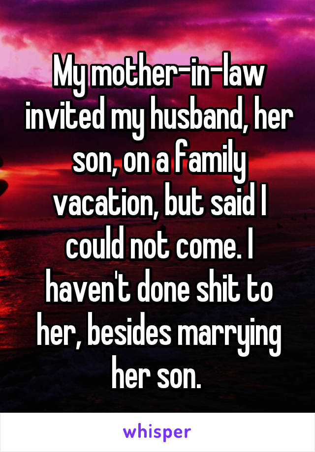My mother-in-law invited my husband, her son, on a family vacation, but said I could not come. I haven't done shit to her, besides marrying her son. 