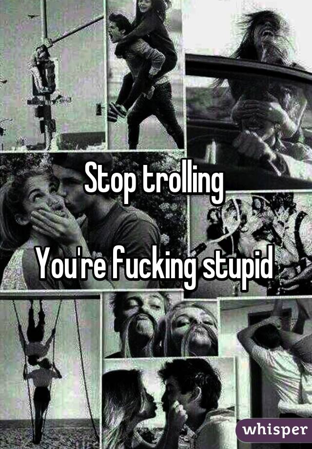 Stop trolling 

You're fucking stupid 