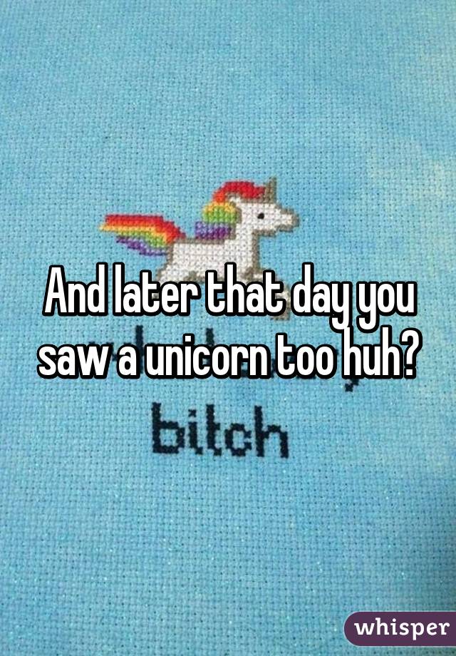 And later that day you saw a unicorn too huh?