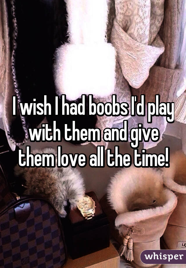 I wish I had boobs I'd play with them and give them love all the time!