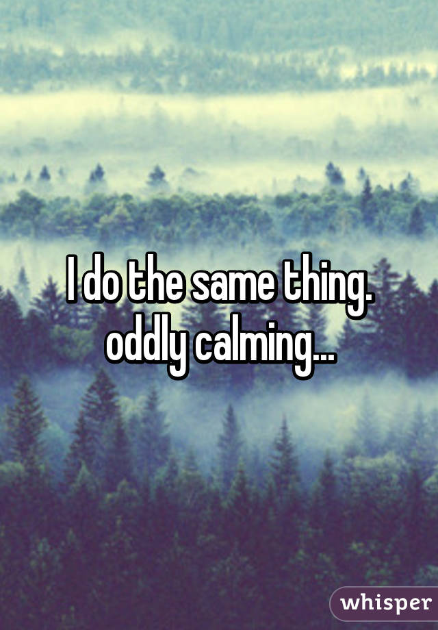 I do the same thing. oddly calming...