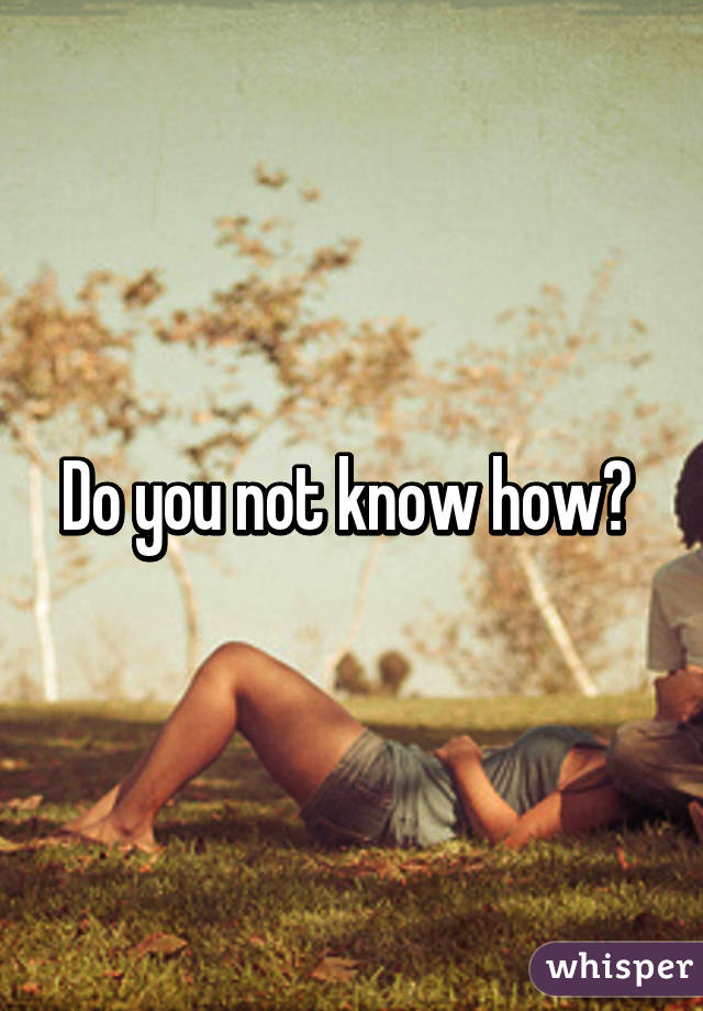 Do you not know how? 