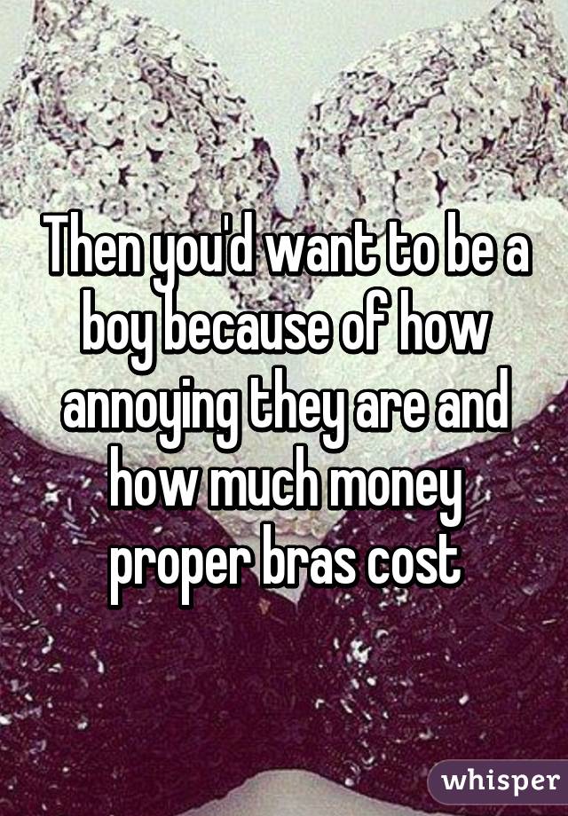 Then you'd want to be a boy because of how annoying they are and how much money proper bras cost