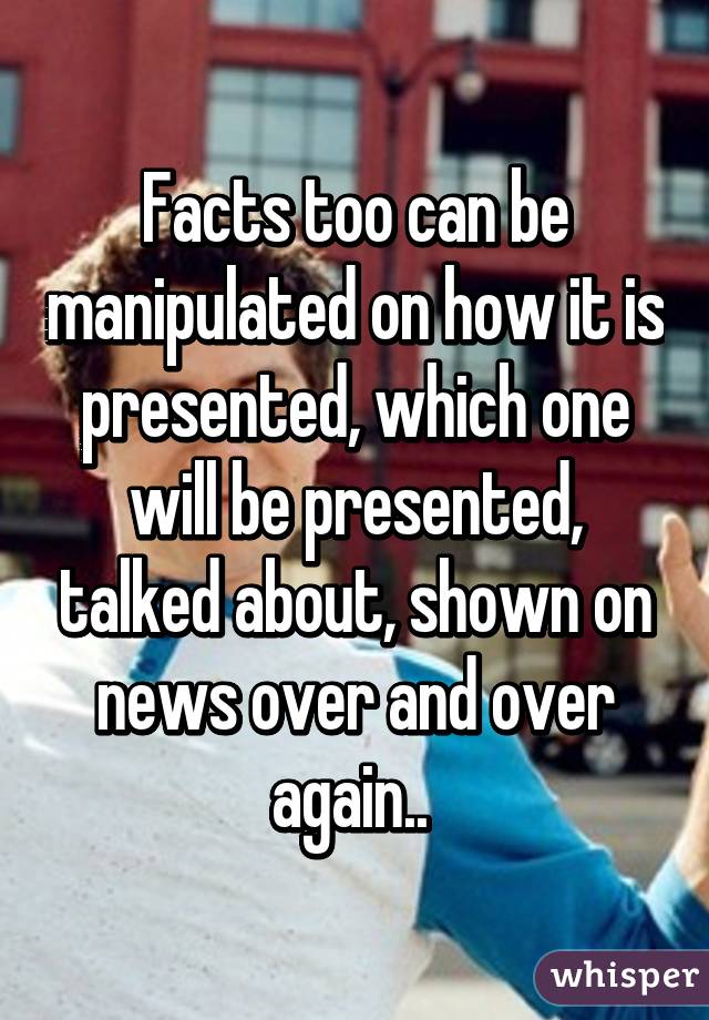 Facts too can be manipulated on how it is presented, which one will be presented, talked about, shown on news over and over again.. 