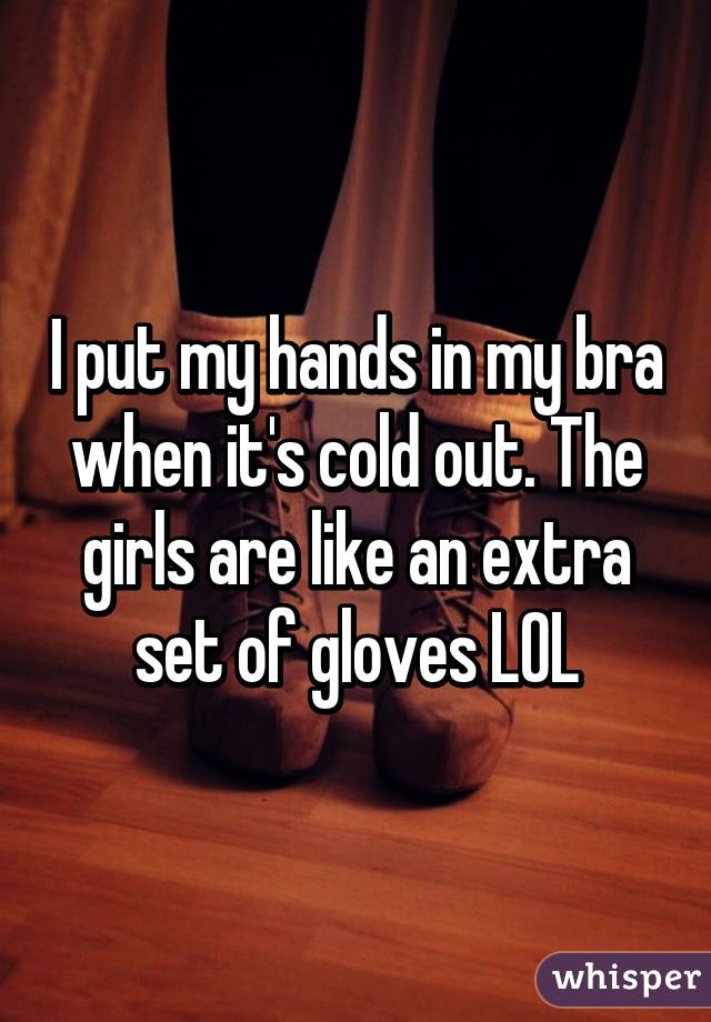 I put my hands in my bra when it's cold out. The girls are like an extra set of gloves LOL