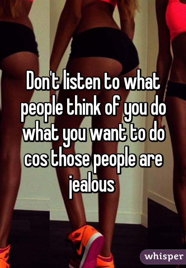 Don't listen to what people think of you do what you want to do cos those people are jealous 