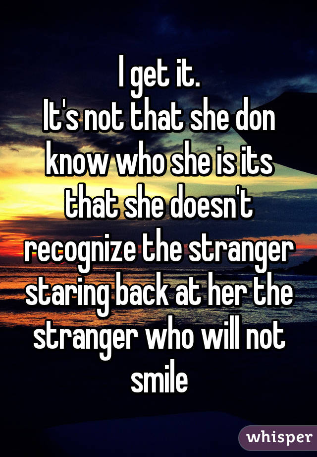 I get it.
It's not that she don know who she is its that she doesn't recognize the stranger staring back at her the stranger who will not smile