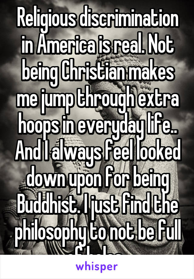Religious discrimination in America is real. Not being Christian makes me jump through extra hoops in everyday life.. And I always feel looked down upon for being Buddhist. I just find the philosophy to not be full of holes. 