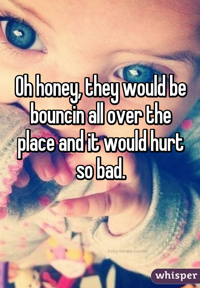 Oh honey, they would be bouncin all over the place and it would hurt so bad.
