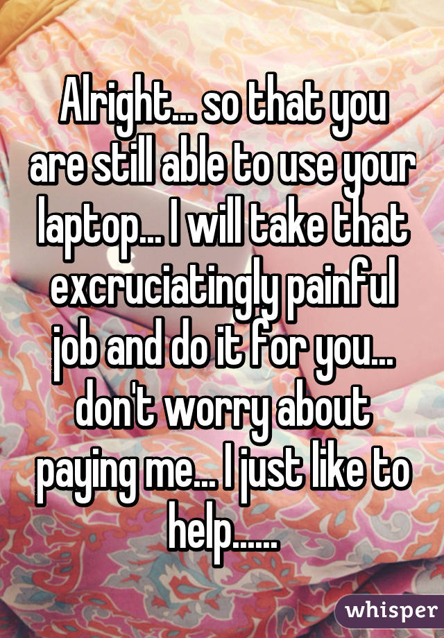 Alright... so that you are still able to use your laptop... I will take that excruciatingly painful job and do it for you... don't worry about paying me... I just like to help......