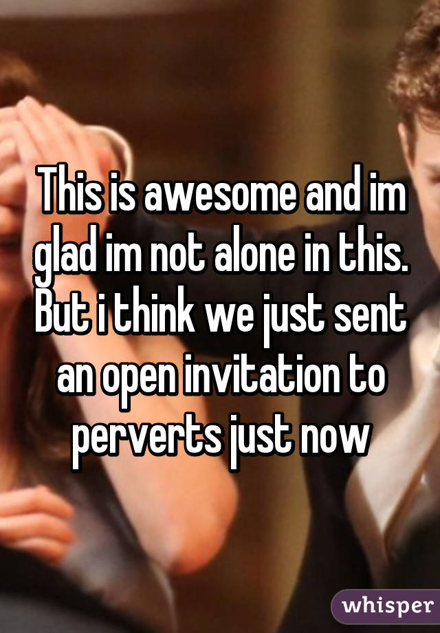 This is awesome and im glad im not alone in this. But i think we just sent an open invitation to perverts just now