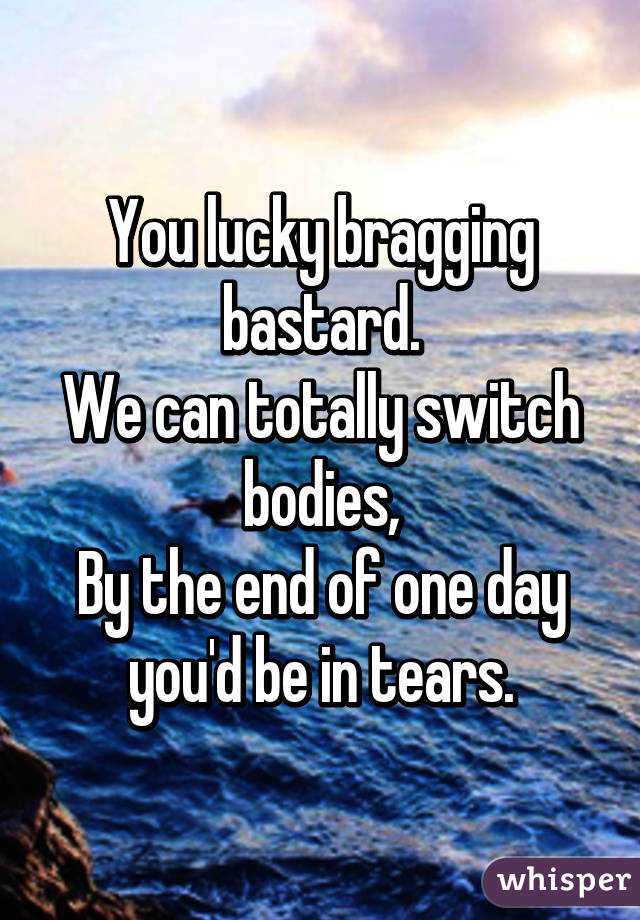 You lucky bragging bastard.
We can totally switch bodies,
By the end of one day you'd be in tears.