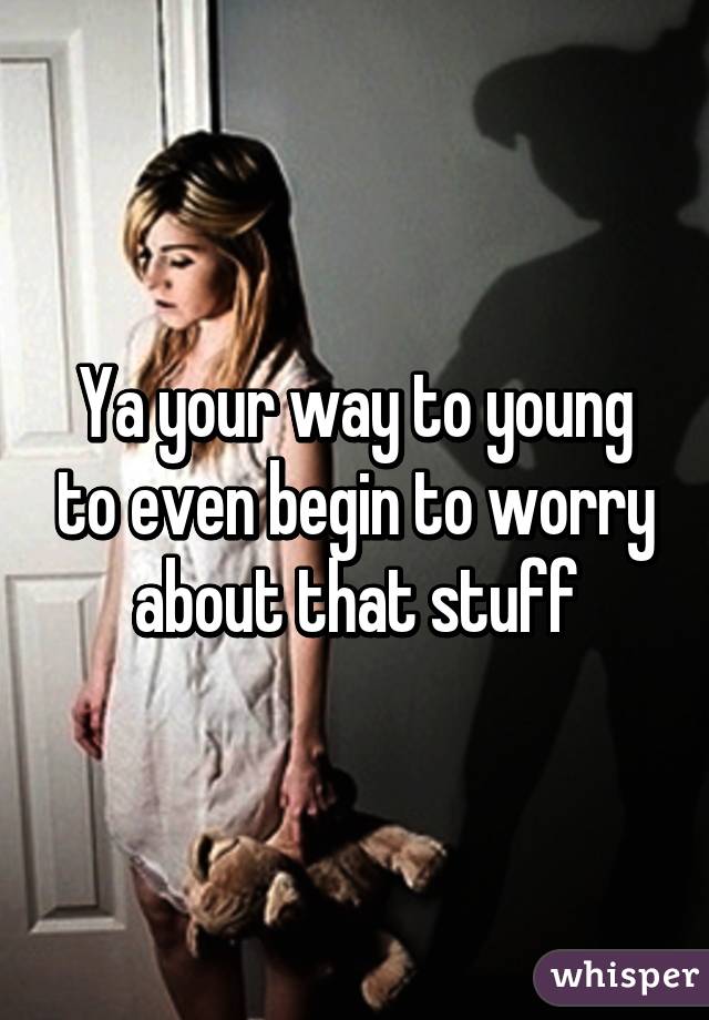 Ya your way to young to even begin to worry about that stuff