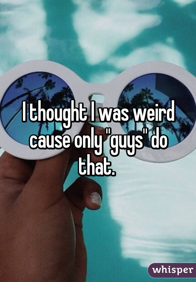 I thought I was weird cause only "guys" do that. 