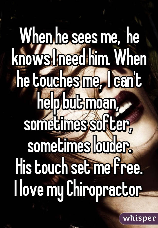 When he sees me,  he knows I need him. When he touches me,  I can't help but moan,  sometimes softer,  sometimes louder.
His touch set me free.
I love my Chiropractor 