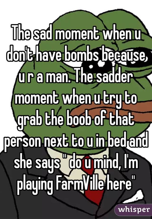 The sad moment when u don't have bombs because u r a man. The sadder moment when u try to grab the boob of that person next to u in bed and she says " do u mind, I'm playing FarmVille here"