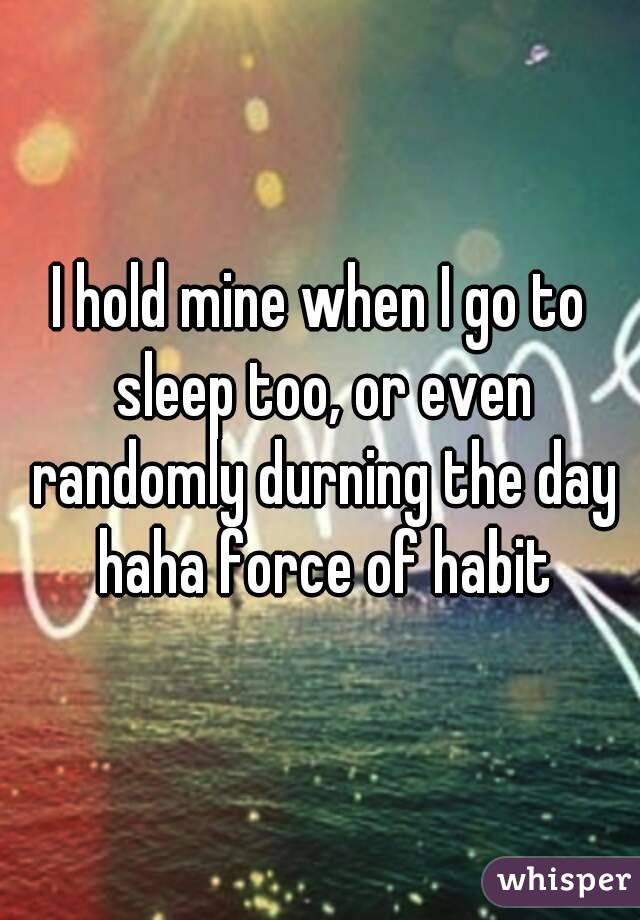 I hold mine when I go to sleep too, or even randomly durning the day haha force of habit