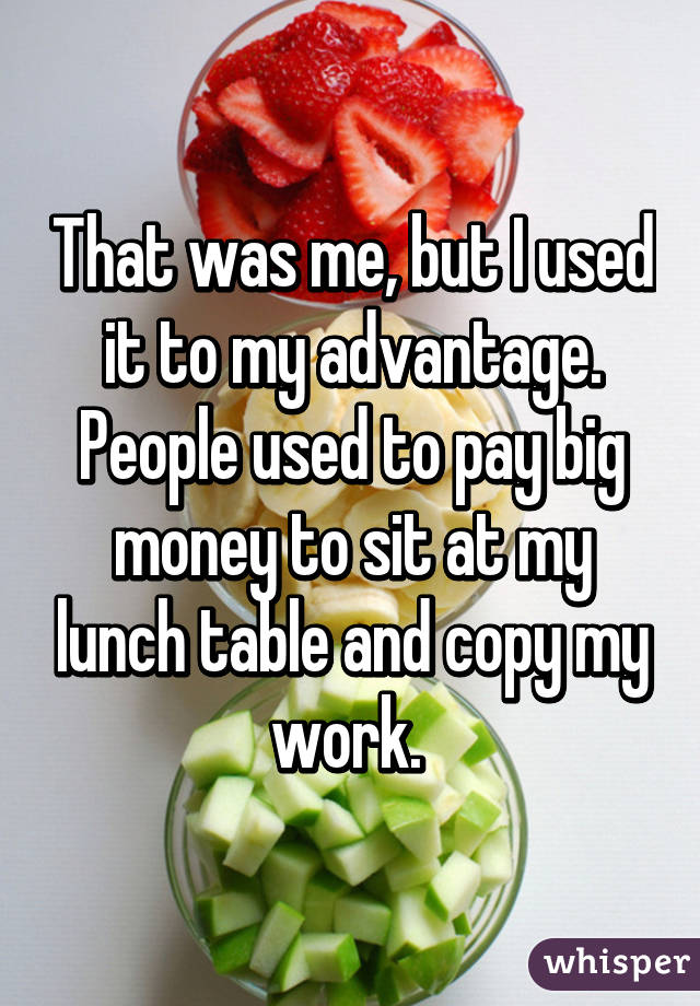 That was me, but I used it to my advantage. People used to pay big money to sit at my lunch table and copy my work. 