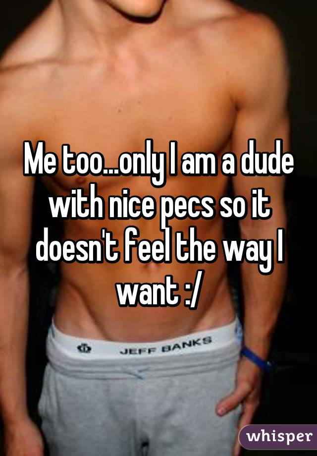 Me too...only I am a dude with nice pecs so it doesn't feel the way I want :/