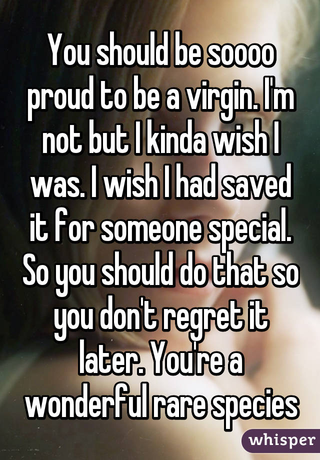 You should be soooo proud to be a virgin. I'm not but I kinda wish I was. I wish I had saved it for someone special. So you should do that so you don't regret it later. You're a wonderful rare species