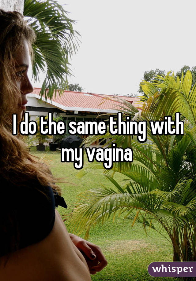 I do the same thing with my vagina 