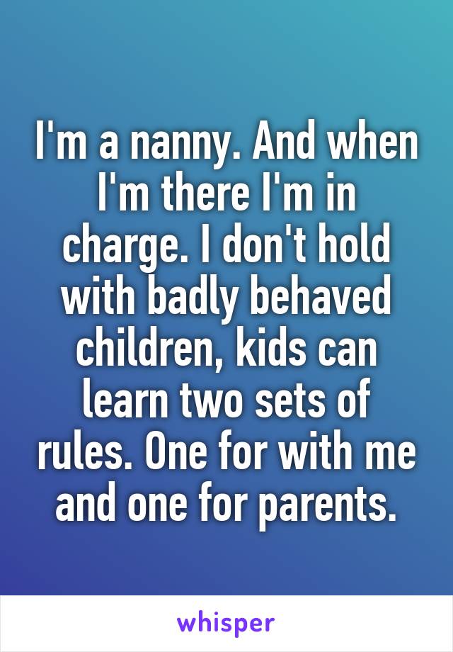 I'm a nanny. And when I'm there I'm in charge. I don't hold with badly behaved children, kids can learn two sets of rules. One for with me and one for parents.