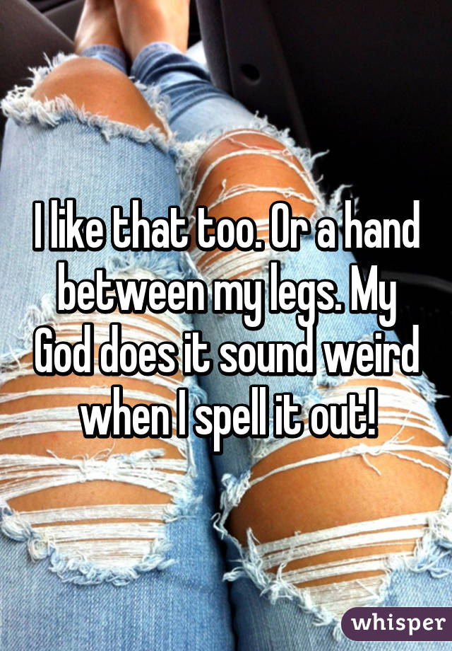 I like that too. Or a hand between my legs. My God does it sound weird when I spell it out!