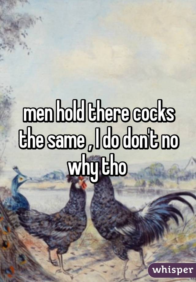 men hold there cocks the same , I do don't no why tho 