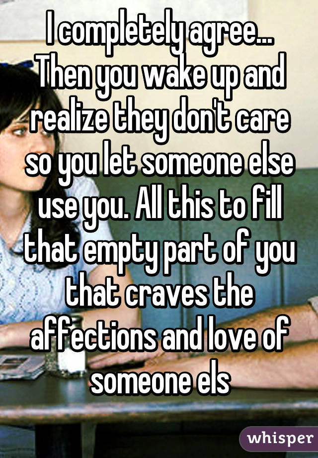 I completely agree... Then you wake up and realize they don't care so you let someone else use you. All this to fill that empty part of you that craves the affections and love of someone els
