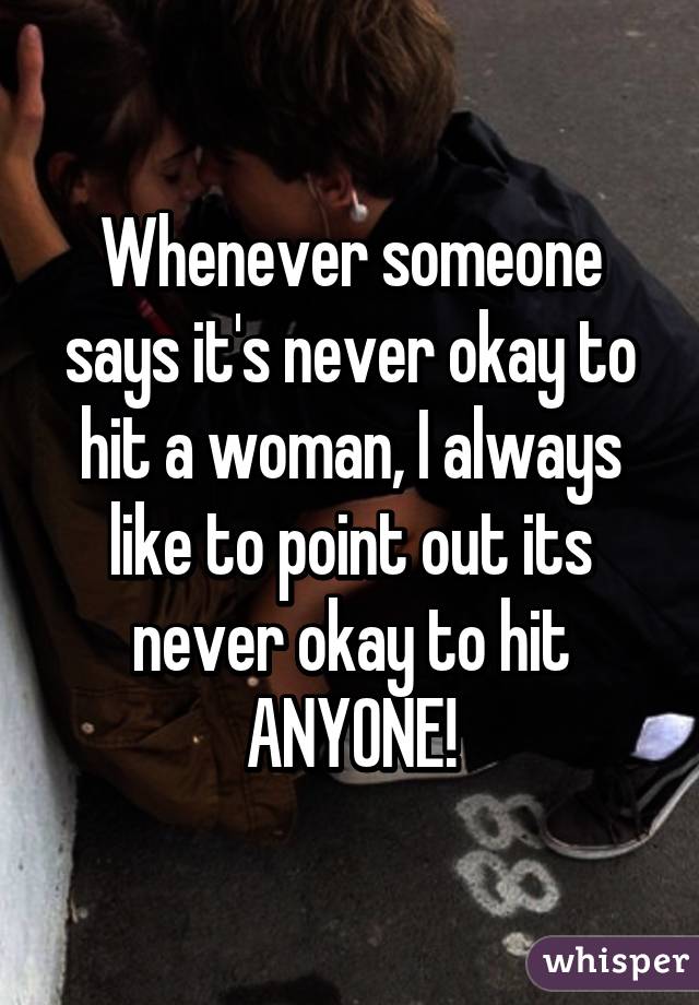 Whenever someone says it's never okay to hit a woman, I always like to point out its never okay to hit ANYONE!