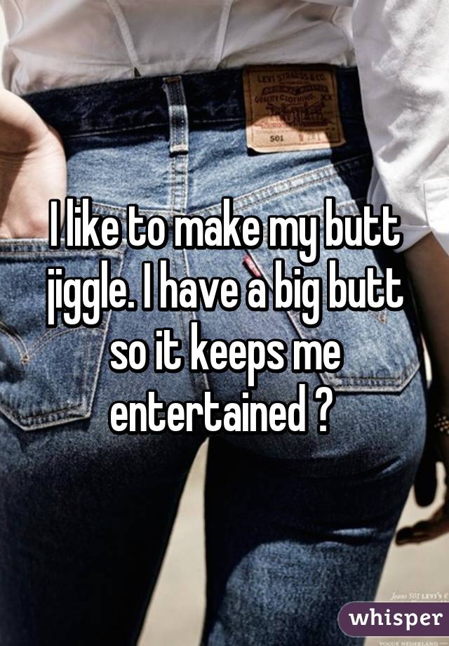 I like to make my butt jiggle. I have a big butt so it keeps me entertained 😂 