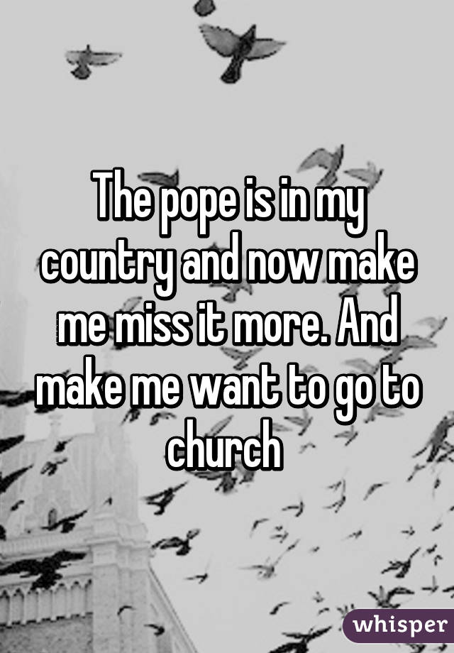 The pope is in my country and now make me miss it more. And make me want to go to church 