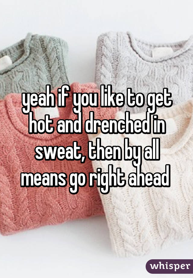 yeah if you like to get hot and drenched in sweat, then by all means go right ahead 