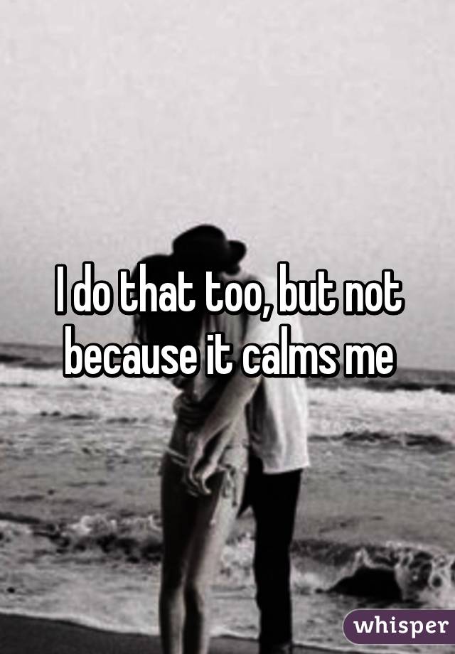 I do that too, but not because it calms me