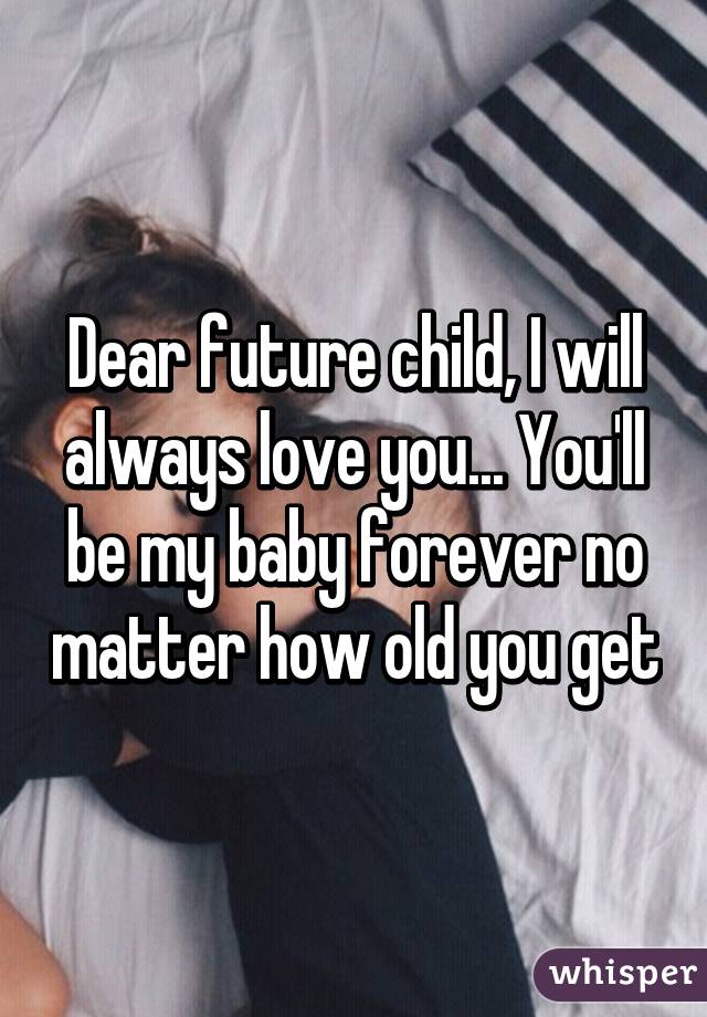 Dear future child, I will always love you... You'll be my baby forever no matter how old you get