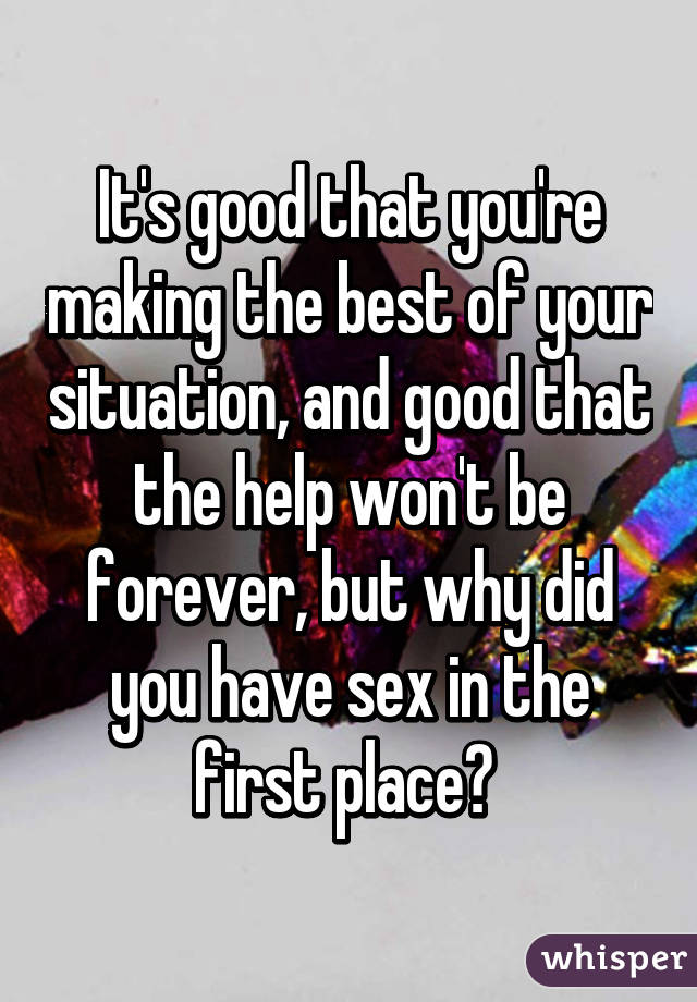It's good that you're making the best of your situation, and good that the help won't be forever, but why did you have sex in the first place? 