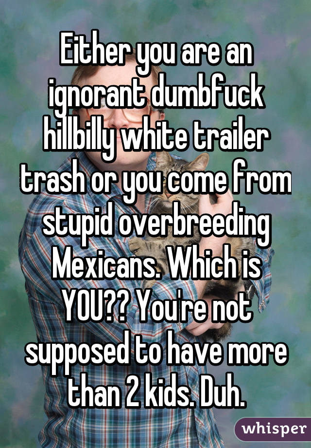 Either you are an ignorant dumbfuck hillbilly white trailer trash or you come from stupid overbreeding Mexicans. Which is YOU?? You're not supposed to have more than 2 kids. Duh.